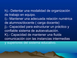 h).- Detentar una modalidad de organización
de trabajo en equipo.
i).- Mantener una adecuada relación numérica
de alumnos/docente ( carga docente)
j).- Capacidad para estructurar un práctico y
confiable sistema de autoevaluación.
K).- Capacidad de mantener una fluida
comunicación con las instancias intermedias
y superiores del sistema educativo.
 