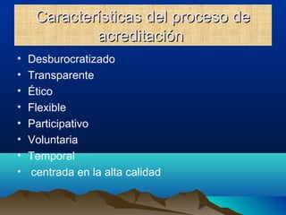 Características del proceso deCaracterísticas del proceso de
acreditaciónacreditación
• Desburocratizado
• Transparente
• Ético
• Flexible
• Participativo
• Voluntaria
• Temporal
• centrada en la alta calidad
 