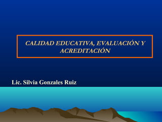 CALIDAD EDUCATIVA, EVALUACIÓN Y
ACREDITACIÓN
Lic. Silvia Gonzales Ruiz
 