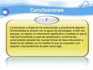 Conclusiones3La educación a distancia ha evolucionado y actualmente algunas Universidades la ofrecen con el apoyo de tecnologías, si bien son escasas, se espera un crecimiento significativo a medida en que el Internet incremente su tasa de penetración y conforme lasuniversidades adopten las nuevas formas de hacer educación a distancia de calidad y en la medida en que se proyecten y se adapten a las tendencias de este nuevo siglo