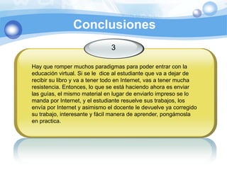 Conclusiones3Hay que romper muchos paradigmas para poder entrar con la educación virtual. Si se le  dice al estudiante que va a dejar de recibir su libro y va a tener todo en Internet, vas a tener mucha resistencia. Entonces, lo que se está haciendo ahora es enviar las guías, el mismo material en lugar de enviarlo impreso se lo manda por Internet, y el estudiante resuelve sus trabajos, los envía por Internet y asimismo el docente le devuelve ya corregido su trabajo, interesante y fácil manera de aprender, pongámosla en practica. 
