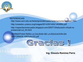 REFERENCIAS http://www.usm.edu.ec/tesis/aprendecuador/webmemoria/capitulo1.htmhttp://unesdoc.unesco.org/images/0014/001404/140469s.pdfhttp://capacitacionecuador.blogspot.com/2007/10/educacin-virtual-vs-presencial-cul_04.htmlNORMATIVAS PARA LA CALIDAD DE LA EDUCACION EN ENTORNOS VIRTUALES.pdfGracias !Ing. GisselaRamirez Parra