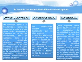 El caso de las instituciones de educación superiorCONCEPTO DE CALIDAD LA HETEROGENEIDADACCESIBILIDADHa cambiado frente a la transformación  tecnológica, económico y social y si bien antes nadie cuestionaba la excelencia de los estudios universitarios, esto fue cambiando frente a un mundo globalizado, altamente competitivo, con gran movilidad de recursos humanos y con la fuerte impronta de las tecnologías de la comunicación y de la información que impactaron también revolucionando el proceso  educativo.Las universidades, iniciaron más tardíamente que en otros sectores,comenzaron a incorporar la tecnología en sus procesos educativos y no lo hicieron ni simultáneamente, ni uniformemente, a punto tal, que aún se encuentran en distintos niveles de su gestión y de su uso¿Qué propuesta virtual puede llevarse a cabo si no aseguramos la  accesibilidad tanto de los alumnos como de los profesores? Incluso aún dentro de una misma universidad es posible encontrar sensibles diferencias en este aspecto. Creo que cuandode calidad se trata, este es un primer aspecto que no puede darse por dado,sino que es exigible como condición primaria.
