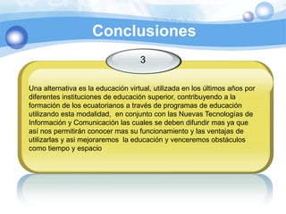 Conclusiones3Una alternativa es la educación virtual, utilizada en los últimos años por diferentes instituciones de educación superior, contribuyendo a la formación de los ecuatorianos a través de programas de educación utilizando esta modalidad,  en conjunto con las Nuevas Tecnologías de Información y Comunicación las cuales se deben difundir mas ya que así nos permitirán conocer mas su funcionamiento y las ventajas de utilizarlas y asi mejoraremos  la educación y venceremos obstáculos como tiempo y espacio
