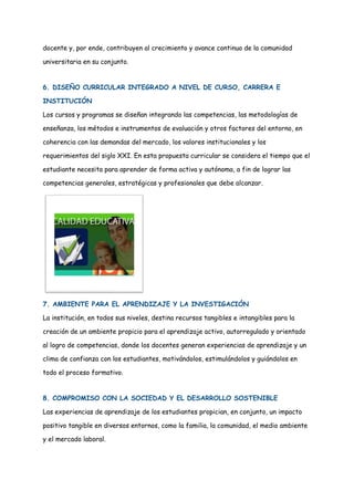 docente y, por ende, contribuyen al crecimiento y avance continuo de la comunidad
universitaria en su conjunto.
6. DISEÑO CURRICULAR INTEGRADO A NIVEL DE CURSO, CARRERA E
INSTITUCIÓN
Los cursos y programas se diseñan integrando las competencias, las metodologías de
enseñanza, los métodos e instrumentos de evaluación y otros factores del entorno, en
coherencia con las demandas del mercado, los valores institucionales y los
requerimientos del siglo XXI. En esta propuesta curricular se considera el tiempo que el
estudiante necesita para aprender de forma activa y autónoma, a fin de lograr las
competencias generales, estratégicas y profesionales que debe alcanzar.
7. AMBIENTE PARA EL APRENDIZAJE Y LA INVESTIGACIÓN
La institución, en todos sus niveles, destina recursos tangibles e intangibles para la
creación de un ambiente propicio para el aprendizaje activo, autorregulado y orientado
al logro de competencias, donde los docentes generan experiencias de aprendizaje y un
clima de confianza con los estudiantes, motivándolos, estimulándolos y guiándolos en
todo el proceso formativo.
8. COMPROMISO CON LA SOCIEDAD Y EL DESARROLLO SOSTENIBLE
Las experiencias de aprendizaje de los estudiantes propician, en conjunto, un impacto
positivo tangible en diversos entornos, como la familia, la comunidad, el medio ambiente
y el mercado laboral.
 