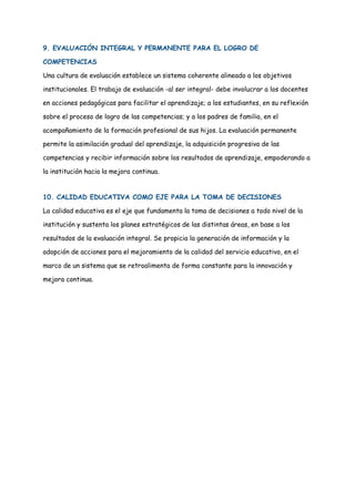 9. EVALUACIÓN INTEGRAL Y PERMANENTE PARA EL LOGRO DE
COMPETENCIAS
Una cultura de evaluación establece un sistema coherente alineado a los objetivos
institucionales. El trabajo de evaluación -al ser integral- debe involucrar a los docentes
en acciones pedagógicas para facilitar el aprendizaje; a los estudiantes, en su reflexión
sobre el proceso de logro de las competencias; y a los padres de familia, en el
acompañamiento de la formación profesional de sus hijos. La evaluación permanente
permite la asimilación gradual del aprendizaje, la adquisición progresiva de las
competencias y recibir información sobre los resultados de aprendizaje, empoderando a
la institución hacia la mejora continua.
10. CALIDAD EDUCATIVA COMO EJE PARA LA TOMA DE DECISIONES
La calidad educativa es el eje que fundamenta la toma de decisiones a todo nivel de la
institución y sustenta los planes estratégicos de las distintas áreas, en base a los
resultados de la evaluación integral. Se propicia la generación de información y la
adopción de acciones para el mejoramiento de la calidad del servicio educativo, en el
marco de un sistema que se retroalimenta de forma constante para la innovación y
mejora continua.
 