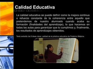 Calidad Educativa
La calidad educativa se puede definir como la mejora continua
o refuerzo constante de la coherencia entre aquello que
pretendemos de nuestro alumnado cuando acaba su
formación (finalidades del aprendizaje), lo que hacemos en
todas las aulas para garantizar que lo cumplimos y, finalmente,
los resultados de aprendizajes obtenidos.
Texto extraído de 8 ideas clave: calidad de la práctica educativa de Federico Malpica.

 