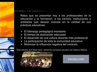 Retos que se presentan hoy a los profesionales de la
educación y la formación, a los centros, instituciones y
entidades que desean avanzar en la calidad de sus
prácticas educativas:







El liderazgo pedagógico necesario
El tiempo de dedicación adecuado
El desarrollo de una cultura docente más profesional
La participación de toda la comunidad educativa
Minimizar la influencia negativa del contexto

Texto extraído de 8 ideas clave: calidad de la práctica educativa de Federico Malpica.

Introducción

 