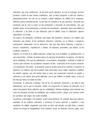 educativos que sean satisfactorios, de tal modo que la eficiencia no esté en conseguir un buen
producto a partir de unas buenas condiciones, sino en hacer progresar a todos los alumnos,
independientemente de cual sea su contexto, cuando hablamos de calidad de la enseñanza,
debemos pensar automáticamente en qué tipo de sociedad es la que queremos, buscando una
enseñanza que no solo se centre en una transmisión y narración de conocimiento, sino que
también piense en una producción y creación de conocimiento, apuntando hacia una calidad en
la educación y no tanto en una educación para la calidad como lo reflexionan algunos
especialistas en el tema.
En cuanto a los principales problemas para lograr una institución educativa con calidad cabe
mencionar que muchos de los problemas educativos existentes no se refieren a cuestiones
estrictamente relacionadas con la instrucción, sino más bien hacen referencia a aspectos y
factores contextuales, organizativos e incluso de relaciones personales, que inciden en los
resultados educativos.
Expertos en el tema de la calidad educativa señalan que en la actualidad, la mundialización es
una característica evidente de nuestra época, lo cual pone de manifiesto la urgencia y la relación
de los problemas a los que nos enfrentamos, el crecimiento demográfico acelerado y la falta de
recursos para solventar las necesidades emanadas de ello, el derroche de los recursos naturales
y la degradación del medio, la persistente pobreza de gran parte de la sociedad, la opresión, la
injusticia y la violencia que aún se padece, entre otras tantas cosas, exigen respuestas y medidas
de solución urgentes que solo podrán darse si existe una cooperación renovada en espíritu y
reforzada en sus medios para poder aplicarlas, por lo que edificar un mundo mejor, es hoy en
día más que nunca un asunto de todos.
Ciertamente la educación constituye una de las tan esperadas respuestas y sin duda la más
fundamental, por lo que es necesario exhibir tal cooperación en materia de educación en el
marco más general de los esfuerzos que las comunidades deberían desplegar para ocasionar una
toma de conciencia de todos los problemas que se deben resolver y llegar a un consenso sobre
las cuestiones que exigen una acción decidida.
La pobreza, el desempleo y la exclusión social, como elementos de atención hacia una solución,
emanadas de las políticas educativas y promover el acceso universal y equitativo a una
enseñanza de calidad asegurando para todos un nivel más elevado en salud física y mental,
además de corregir las desigualdades de la condición social, sin distinción de raza, origen, sexo,
 