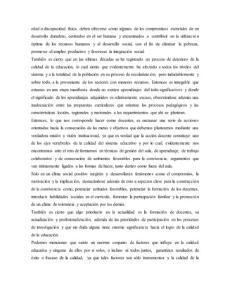edad o discapacidad física, deben ofrecerse como algunos de los compromisos esenciales de un
desarrollo duradero, centrados en el ser humano y encaminados a contribuir en la utilización
óptima de los recursos humanos y al desarrollo social, con el fin de eliminar la pobreza,
promover el empleo productivo y favorecer la integración social.
También es cierto que en las últimas décadas se ha registrado un proceso de deterioro de la
calidad de la educación, lo cual siento que evidentemente ha afectado a todos los niveles del
sistema y a la totalidad de la población en su proceso de escolarización, pero indudablemente y
sobre todo, a la proveniente de los sectores con menores recursos. Entonces es innegable que
estamos en una etapa manifiesta donde no existen aprendizajes del todo significativos y donde
el significado de los aprendizajes adquiridos es relativamente escaso, observándose además una
inadecuación entre las propuestas curriculares que orientan los procesos pedagógicos y las
características locales, regionales y nacionales a los requerimientos que ahí se plantean.
Entonces, lo que nos corresponde hacer como docentes, es encausar una serie de acciones
orientadas hacia la consecución de las metas y objetivos que debemos plantearnos mediante una
verdadera misión y visión institucional, ya que es verdad que la acción docente constituye uno
de los ejes vertebrales de la calidad del sistema educativo y por lo cual, evidentemente nos
encontramos ante el reto de formarnos en técnicas de gestión del aula, de aprendizaje, de trabajo
colaborativo y de consecución de ambientes favorables para la convivencia, argumentos que
van íntimamente ligados a las formas de hacer, tanto dentro como fuera del aula.
Sólo en un clima social positivo surgirán y desarrollarán fenómenos como el compromiso, la
motivación y la implicación, destacándose además de esto a aspectos clave para la construcción
de la convivencia como, potenciar actitudes favorables, potenciar la formación de los docentes,
introducir habilidades sociales en el currículo, fomentar la participación familiar y la promoción
de un clima de tolerancia y aceptación por los demás.
También es cierto que algo prioritario en la actualidad es la formación de docentes, su
actualización y profesionalización, además de las prioridades de participación en los procesos
de investigación y que sin duda alguna tiene enorme significancia hacia el logro de la calidad
de la educación.
Podemos mencionar que existe un enorme conjunto de factores que influye en la calidad
educativa y ninguno de ellos por si solos, o incluso ni todos juntos, garantizan resultados de
éxito o fracaso de la calidad, ya que tales factores son sólo instrumentos y la calidad de la
 