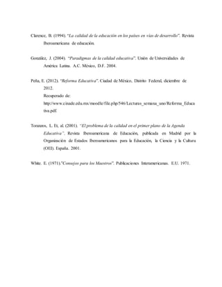 Clarence, B. (1994). “La calidad de la educación en los países en vías de desarrollo”. Revista
Iberoamericana de educación.
González, J. (2004). “Paradigmas de la calidad educativa”. Unión de Universidades de
América Latina. A.C. México, D.F. 2004.
Peña, E. (2012). “Reforma Educativa”. Ciudad de México, Distrito Federal, diciembre de
2012.
Recuperado de:
http://www.cinade.edu.mx/moodle/file.php/546/Lecturas_semana_uno/Reforma_Educa
tiva.pdf.
Toranzos, L. Et, al. (2001). “El problema de la calidad en el primer plano de la Agenda
Educativa”. Revista Iberoamericana de Educación, publicada en Madrid por la
Organización de Estados Iberoamericanos para la Educación, la Ciencia y la Cultura
(OEI). España. 2001.
White. E. (1971).”Consejos para los Maestros”. Publicaciones Interamericanas. E.U. 1971.
 