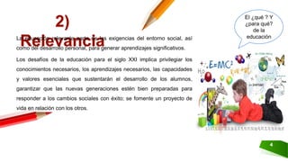 4
2)
RelevanciaLa educación relevante parte de las exigencias del entorno social, así
como del desarrollo personal, para generar aprendizajes significativos.
Los desafíos de la educación para el siglo XXI implica privilegiar los
conocimientos necesarios, los aprendizajes necesarios, las capacidades
y valores esenciales que sustentarán el desarrollo de los alumnos,
garantizar que las nuevas generaciones estén bien preparadas para
responder a los cambios sociales con éxito; se fomente un proyecto de
vida en relación con los otros.
El ¿qué ? Y
¿para qué?
de la
educación
 
