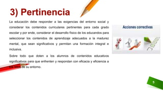 5
3) Pertinencia
La educación debe responder a las exigencias del entorno social y
considerar los contenidos curriculares pertinentes para cada grado
escolar y por ende, considerar el desarrollo físico de los educandos para
seleccionar los contenidos de aprendizaje adecuados a la madurez
mental, que sean significativos y permitan una formación integral e
inclusiva.
Sobre todo que doten a los alumnos de contenidos educativos
significativos para que enfrenten y respondan con eficacia y eficiencia a
los retos de su entorno.
 