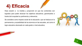 6
4) Eficacia
Hace alusión a la medida y proporción en que los contenidos son
logrados para poder alcanzar los objetivos educativos, garantizados a
través de la equidad su pertinencia y relevancia.
Se considera como impacto social de la educación, que se traduce en la
permanencia y accesibilidad de los alumnos en las escuelas, así como el
logro educativo alcanzado en cada grado o nivel educativo.
 