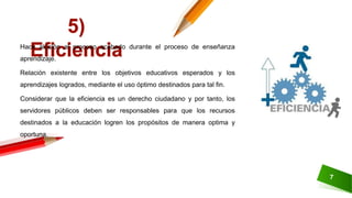 7
5)
EficienciaHace alusión al proceso acabado durante el proceso de enseñanza
aprendizaje.
Relación existente entre los objetivos educativos esperados y los
aprendizajes logrados, mediante el uso óptimo destinados para tal fin.
Considerar que la eficiencia es un derecho ciudadano y por tanto, los
servidores públicos deben ser responsables para que los recursos
destinados a la educación logren los propósitos de manera optima y
oportuna.
 
