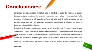8
Garantizar que la educación impartida sea de calidad es tarea de muchos. El estado
debe garantizarla aportando los recursos necesarios para realizar revisiones al currículo,
actualizar continuamente al docente, considerado eje central en la formación de los
alumnos para que con sus prácticas educativas pertinentes y eficaces se logre el
desarrollo integral de los mismos.
Actualmente, los alumnos viven en una sociedad de la información que no garantiza un
conocimiento veraz, ello demanda del docente amplias competencias para seleccionar
procedimientos de aprendizaje estratégico contextualizados, planificando y evaluando el
proceso de enseñanza aprendizaje a través de un proceso colaborativo entre pares para
fortalecer y realimentar las prácticas docentes que den cuenta de una verdadera calidad
educativa.
Conclusiones:
 