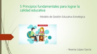5 Principios fundamentales para lograr la
calidad educativa
- Modelo de Gestión Educativa Estratégica
- Yesenia López García
 