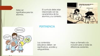 PERTINENCIA
Debe ser
significativa para los
alumnos.
El currículo debe estar
relacionado con las
característica de los
alumnos y su contexto.
Los contenidos
educativos deben ser
significativos, acordes y
vanguardistas.
Hace un llamado a la
inclusión pese a todas las
diferencias existentes.
 