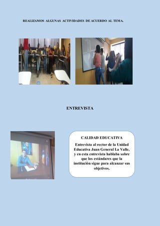 REALIZAMOS ALGUNAS ACTIVIDADES DE ACUERDO AL TEMA.
ENTREVISTA
CALIDAD EDUCATIVA
Entrevista al rector de la Unidad
Educativa Juan General La Valle,
y en esta entrevista hablaba sobre
que los estándares que la
institución sigue para alcanzar sus
objetivos.
 