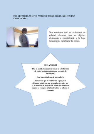 POR ÚLTIMO EL MÁSTER PATRICIO TÓBAR CONCLUYO CON UNA
EXPLICACIÓN.
Nos manifestó que los estándares de
calidad educativa son un objetivo
obligatorio e inmodificable y la base
fundamental para lograr las metas.
QUE APRENDÍ
Que la calidad educativa busca la satisfacción
de todas las necesidades que presente la
institución.
Que los estándares de aprendizaje
Son metas que la institución sigue para
alcanzar objetivos que se realiza creadas por
el Ministerio de Educación donde los objetivos
macro se cumplen a la Institución se adapta al
contexto.
Se basa en el trabajo de docentes, padres, y
estudiantes.
 