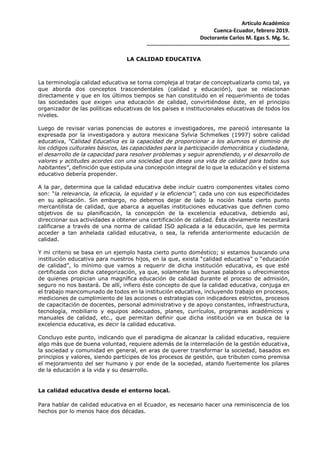 Artículo Académico
Cuenca-Ecuador, febrero 2019.
Doctorante Carlos M. Egas S. Mg. Sc.
-------------------------------------------------------------------------------
LA CALIDAD EDUCATIVA
La terminología calidad educativa se torna compleja al tratar de conceptualizarla como tal, ya
que aborda dos conceptos trascendentales (calidad y educación), que se relacionan
directamente y que en los últimos tiempos se han constituido en el requerimiento de todas
las sociedades que exigen una educación de calidad, convirtiéndose éste, en el principio
organizador de las políticas educativas de los países e institucionales educativas de todos los
niveles.
Luego de revisar varias ponencias de autores e investigadores, me pareció interesante la
expresada por la investigadora y autora mexicana Sylvia Schmelkes (1997) sobre calidad
educativa, “Calidad Educativa es la capacidad de proporcionar a los alumnos el dominio de
los códigos culturales básicos, las capacidades para la participación democrática y ciudadana,
el desarrollo de la capacidad para resolver problemas y seguir aprendiendo, y el desarrollo de
valores y actitudes acordes con una sociedad que desea una vida de calidad para todos sus
habitantes", definición que estipula una concepción integral de lo que la educación y el sistema
educativo debería propender.
A la par, determina que la calidad educativa debe incluir cuatro componentes vitales como
son: “la relevancia, la eficacia, la equidad y la eficiencia”; cada uno con sus especificidades
en su aplicación. Sin embargo, no debemos dejar de lado la noción hasta cierto punto
mercantilista de calidad, que abarca a aquellas instituciones educativas que definen como
objetivos de su planificación, la concepción de la excelencia educativa, debiendo así,
direccionar sus actividades a obtener una certificación de calidad. Ésta obviamente necesitará
calificarse a través de una norma de calidad ISO aplicada a la educación, que les permita
acceder a tan anhelada calidad educativa, o sea, la referida anteriormente educación de
calidad.
Y mi criterio se basa en un ejemplo hasta cierto punto doméstico; si estamos buscando una
institución educativa para nuestros hijos, en la que, exista “calidad educativa” o “educación
de calidad”, lo mínimo que vamos a requerir de dicha institución educativa, es que esté
certificada con dicha categorización, ya que, solamente las buenas palabras u ofrecimientos
de quienes propician una magnífica educación de calidad durante el proceso de admisión,
seguro no nos bastará. De allí, infiero éste concepto de que la calidad educativa, conjuga en
el trabajo mancomunado de todos en la institución educativa, incluyendo trabajo en procesos,
mediciones de cumplimiento de las acciones o estrategias con indicadores estrictos, procesos
de capacitación de docentes, personal administrativo y de apoyo constantes, infraestructura,
tecnología, mobiliario y equipos adecuados, planes, currículos, programas académicos y
manuales de calidad, etc., que permitan definir que dicha institución va en busca de la
excelencia educativa, es decir la calidad educativa.
Concluyo este punto, indicando que el paradigma de alcanzar la calidad educativa, requiere
algo más que de buena voluntad, requiere además de la interrelación de la gestión educativa,
la sociedad y comunidad en general, en aras de querer transformar la sociedad, basados en
principios y valores, siendo partícipes de los procesos de gestión, que tributen como premisa
el mejoramiento del ser humano y por ende de la sociedad, atando fuertemente los pilares
de la educación a la vida y su desarrollo.
La calidad educativa desde el entorno local.
Para hablar de calidad educativa en el Ecuador, es necesario hacer una reminiscencia de los
hechos por lo menos hace dos décadas.
 