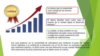 El Banco Mundial toma como suyo el
impulso de la calidad ligado al Desarrollo
Humano ”
La Unesco que la comprendía
como calidad de los insumos
educativos”
La calidad, se basa también en una
ambigüedad calculada, busca estandarizarse
y asegurarse cuando justamente está
invadido de indefiniciones.
Con esto podemos ver la versatilidad de indicadores que mediante el pasar del tiempo
fueron ligándose a la calidad de la educación con el fin de tener un concepto claro de lo
que realmente significa, es difícil tener una sola definición ya que cuando hablamos de este
tema abarcamos muchas condiciones que se deben tener en cuenta.
 