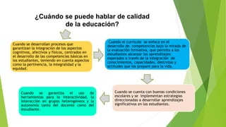¿Cuándo se puede hablar de calidad
de la educación?
Cuando se garantiza el uso de
herramientas para la interactividad, la
interacción en grupos heterogéneos y la
autonomía tanto del docente como del
estudiante.
Cuando se cuenta con buenas condiciones
escolares y se implementan estrategias
direccionadas a desarrollar aprendizajes
significativos en los estudiantes.
Cuando el currículo se enfoca en el
desarrollo de competencias bajo la mirada de
la evaluación formativa, que permita a los
estudiantes alcanzar los aprendizajes
esperados a través de la integración de
conocimientos, capacidades, destrezas y
actitudes que los prepare para la vida.
Cuando se desarrollan procesos que
garantizan la integración de los aspectos
cognitivos, afectivos y físicos, centrados en
el desarrollo de las competencias básicas en
los estudiantes, teniendo en cuenta aspectos
como la pertinencia, la integralidad y la
equidad.
 