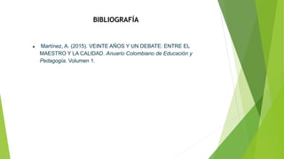 BIBLIOGRAFÍA
● Martínez, A. (2015). VEINTE AÑOS Y UN DEBATE: ENTRE EL
MAESTRO Y LA CALIDAD. Anuario Colombiano de Educación y
Pedagogía. Volumen 1.
 