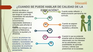 Cuando existe reflexión y
reestructuración permanente del
currículo.
Cuando se ofrece un
servicio educativo integral,
que tenga en cuenta las
necesidades del estudiante
y potencie sus
conocimientos,
capacidades destrezas y
actitudes para afrontar el
mundo.
Cuando se asignan
recursos en forma
equitativa y eficiente.
Cuando lo que se pretende
enseñar esta en directamente
relacionado con los intereses
de los estudiantes y sus
posibilidades de aprender-
normas y valores que
predominan en la sociedad.
Cuando se incluyen y se
aplican la Relevancia,
Eficacia, la equidad y la
eficiencia.
Cuando se prioricen los
contenidos acordes a la
realidad y necesidades del
estudiante y se diseñen
propuestas de enseñanza
desde las habilidades de
pensamiento.
a)
b)
c)
d
e)
f)
¿CUANDO SE PUEDE HABLAR DE CALIDAD DE LA
EDUCACIÓN?
 