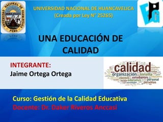 UNA EDUCACIÓN DE
CALIDAD
INTEGRANTE:
Jaime Ortega Ortega
Curso: Gestión de la Calidad Educativa
Docente: Dr. Daker Riveros Anccasi
UNIVERSIDAD NACIONAL DE HUANCAVELICA
(Creada por Ley N° 25265)
 