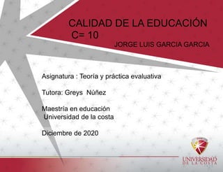 Asignatura : Teoría y práctica evaluativa
Tutora: Greys Núñez
Maestría en educación
Universidad de la costa
Diciembre de 2020
CALIDAD DE LA EDUCACIÓN
C= 10
JORGE LUIS GARCIA GARCIA
 