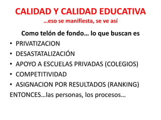 CALIDAD Y CALIDAD EDUCATIVA
          …eso se manifiesta, se ve así

   Como telón de fondo… lo que buscan es
• PRIVATIZACION
• DESASTATALIZACIÓN
• APOYO A ESCUELAS PRIVADAS (COLEGIOS)
• COMPETITIVIDAD
• ASIGNACION POR RESULTADOS (RANKING)
ENTONCES…las personas, los procesos…
 