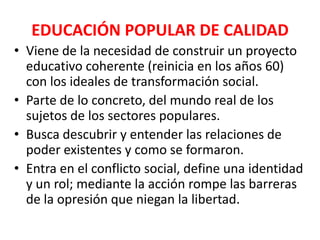 EDUCACIÓN POPULAR DE CALIDAD
• Viene de la necesidad de construir un proyecto
  educativo coherente (reinicia en los años 60)
  con los ideales de transformación social.
• Parte de lo concreto, del mundo real de los
  sujetos de los sectores populares.
• Busca descubrir y entender las relaciones de
  poder existentes y como se formaron.
• Entra en el conflicto social, define una identidad
  y un rol; mediante la acción rompe las barreras
  de la opresión que niegan la libertad.
 