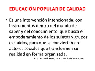 EDUCACIÓN POPULAR DE CALIDAD

• Es una intervención intencionada, con
  instrumentos dentro del mundo del
  saber y del conocimiento, que busca el
  empoderamiento de los sujetos y grupos
  excluidos, para que se conviertan en
  actores sociales que transformen su
  realidad en forma organizada.
             • MARCO RAÚL MEJÍA, EDUCACION POPULAR HOY. 2003
 
