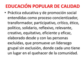 EDUCACIÓN POPULAR DE CALIDAD
• Práctica educativa y de promoción social
  entendidas como proceso concientizador,
  transformador, participativo, crítico, ético,
  político, solidario, reflexivo, relevante,
  creativo, equitativo, eficiente y eficaz,
  elaborado desde y con las personas
  excluidas, que promueve un liderazgo
  grupal sin exclusión, donde cada uno tiene
  un lugar en el quehacer de la comunidad.
 