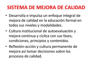 SISTEMA DE MEJORA DE CALIDAD
• Desarrolla e impulsa un enfoque integral de
  mejora de calidad en la educación formal en
  todos sus niveles y modalidades.
• Cultura institucional de autoevaluación y
  mejora continua y cíclica con sus fases,
  condiciones, principios y contenidos.
• Reflexión-acción y cultura permanente de
  mejora así tomar decisiones sobre los
  procesos de calidad.
 