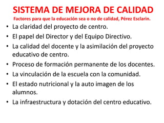 SISTEMA DE MEJORA DE CALIDAD
  Factores para que la educación sea o no de calidad, Pérez Esclarin.
• La claridad del proyecto de centro.
• El papel del Director y del Equipo Directivo.
• La calidad del docente y la asimilación del proyecto
  educativo de centro.
• Proceso de formación permanente de los docentes.
• La vinculación de la escuela con la comunidad.
• El estado nutricional y la auto imagen de los
  alumnos.
• La infraestructura y dotación del centro educativo.
 