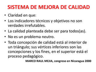 SISTEMA DE MEJORA DE CALIDAD
• Claridad en que:
• Los indicadores técnicos y objetivos no son
  verdades irrefutables.
• La calidad planteada debe ser para todos(as).
• No es un problema neutro.
• Toda concepción de calidad está al interior de
  un triángulo; sus vértices inferiores son las
  concepciones y los fines, en el superior está el
  proceso pedagógico.
            MARCO RAUL MEJIA, congreso en Nicaragua 2000
 
