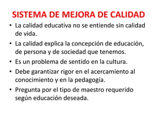 SISTEMA DE MEJORA DE CALIDAD
• La calidad educativa no se entiende sin calidad
  de vida.
• La calidad explica la concepción de educación,
  de persona y de sociedad que tenemos.
• Es un problema de sentido en la cultura.
• Debe garantizar rigor en el acercamiento al
  conocimiento y en la pedagogía.
• Pregunta por el tipo de maestro requerido
  según educación deseada.
 