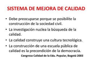 SISTEMA DE MEJORA DE CALIDAD
• Debe preocuparse porque se posibilite la
  construcción de la sociedad civil.
• La investigación nuclea la búsqueda de la
  calidad.
• La calidad construye una cultura tecnológica.
• La construcción de una escuela pública de
  calidad es la precondición de la democracia.
         Congreso Calidad de la Edu. Popular, Bogotá 2003
 