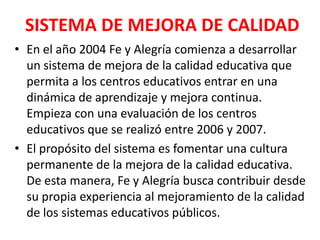 SISTEMA DE MEJORA DE CALIDAD
• En el año 2004 Fe y Alegría comienza a desarrollar
  un sistema de mejora de la calidad educativa que
  permita a los centros educativos entrar en una
  dinámica de aprendizaje y mejora continua.
  Empieza con una evaluación de los centros
  educativos que se realizó entre 2006 y 2007.
• El propósito del sistema es fomentar una cultura
  permanente de la mejora de la calidad educativa.
  De esta manera, Fe y Alegría busca contribuir desde
  su propia experiencia al mejoramiento de la calidad
  de los sistemas educativos públicos.
 