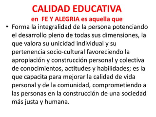CALIDAD EDUCATIVA
         en FE Y ALEGRIA es aquella que
• Forma la integralidad de la persona potenciando
  el desarrollo pleno de todas sus dimensiones, la
  que valora su unicidad individual y su
  pertenencia socio-cultural favoreciendo la
  apropiación y construcción personal y colectiva
  de conocimientos, actitudes y habilidades; es la
  que capacita para mejorar la calidad de vida
  personal y de la comunidad, comprometiendo a
  las personas en la construcción de una sociedad
  más justa y humana.
 
