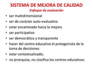 SISTEMA DE MEJORA DE CALIDAD
               Enfoque de evaluación
• ser multidimensional
• ser de carácter auto-evaluativo
• estar encaminado hacia la mejora
• ser participativo
• ser democrático y transparente
• hacer del centro educativo el protagonista de la
  toma de decisiones
• estar contextualizado;
• no jerarquiza, no clasifica los centros educativos
 
