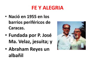 FE Y ALEGRIA
• Nació en 1955 en los
  barrios periféricos de
  Caracas.
• Fundada por P. José
  Ma. Velaz, jesuita; y
• Abraham Reyes un
  albañil
 
