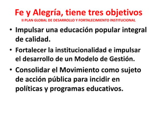 Fe y Alegría, tiene tres objetivos
    II PLAN GLOBAL DE DESARROLLO Y FORTALECIMIENTO INSTITUCIONAL

• Impulsar una educación popular integral
  de calidad.
• Fortalecer la institucionalidad e impulsar
  el desarrollo de un Modelo de Gestión.
• Consolidar el Movimiento como sujeto
  de acción pública para incidir en
  políticas y programas educativos.
 