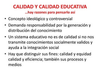 CALIDAD Y CALIDAD EDUCATIVA
           …hay razones para pensarlo así
• Concepto ideológico y controversial
• Demanda responsabilidad por la generación y
  distribución del conocimiento
• Un sistema educativo no es de calidad si no nos
  transmite conocimientos socialmente validos y
  ayuda a la integración social
• Hay que distinguir sus fines: calidad y equidad
  calidad y eficiencia; también sus procesos y
  medios
 