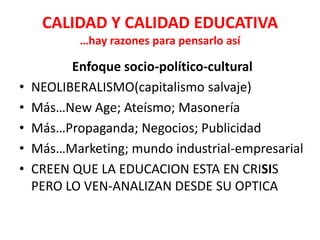 CALIDAD Y CALIDAD EDUCATIVA
           …hay razones para pensarlo así

          Enfoque socio-político-cultural
•   NEOLIBERALISMO(capitalismo salvaje)
•   Más…New Age; Ateísmo; Masonería
•   Más…Propaganda; Negocios; Publicidad
•   Más…Marketing; mundo industrial-empresarial
•   CREEN QUE LA EDUCACION ESTA EN CRISIS
    PERO LO VEN-ANALIZAN DESDE SU OPTICA
 