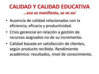 CALIDAD Y CALIDAD EDUCATIVA
         …eso se manifiesta, se ve así
• Ausencia de calidad relacionadas con la
  eficiencia, eficacia y productividad.
• Crisis gerencial en relación a gestión de
  recursos asignados no de su incremento.
• Calidad basada en satisfacción de clientes,
  según producto recibido. Rendimiento
  académico: resultados, nivel de conocimiento.
 