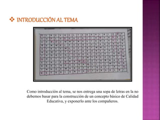 Como introducción al tema, se nos entrega una sopa de letras en la no
debemos basar para la construcción de un concepto básico de Calidad
Educativa, y exponerlo ante los compañeros.
 