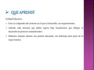 Calidad Educativa
 Esto va a depender del contexto en el que se desarrolle, sus requerimientos.
 Además cabe destacar que deben regirse bajo lineamientos que obligue al
desarrollo de procesos estandarizados.
 Debemos manejar además una gestión adecuada, con liderazgo para guiar de la
mejor manera.
 